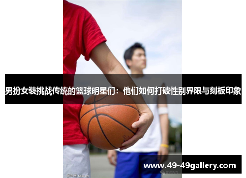 男扮女装挑战传统的篮球明星们：他们如何打破性别界限与刻板印象