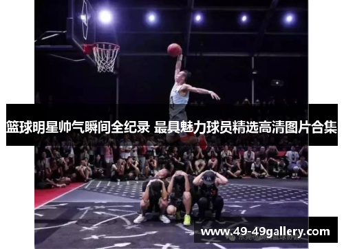 篮球明星帅气瞬间全纪录 最具魅力球员精选高清图片合集