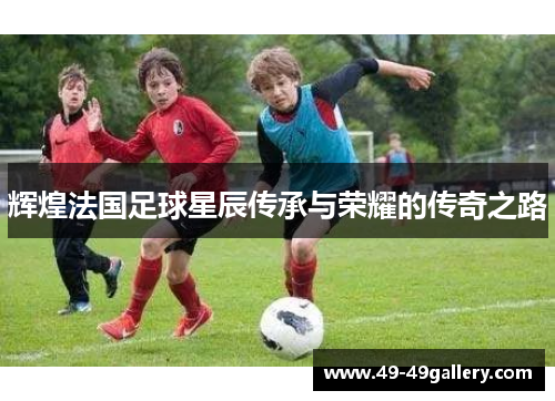 辉煌法国足球星辰传承与荣耀的传奇之路