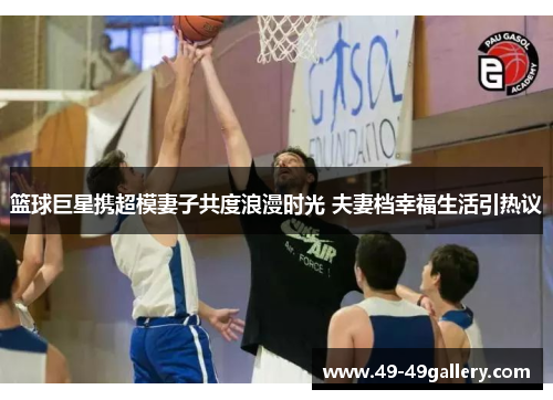 篮球巨星携超模妻子共度浪漫时光 夫妻档幸福生活引热议