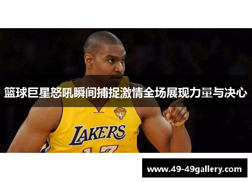 篮球巨星怒吼瞬间捕捉激情全场展现力量与决心