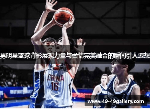 男明星篮球背影展现力量与柔情完美融合的瞬间引人遐想